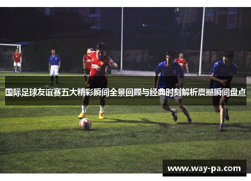 国际足球友谊赛五大精彩瞬间全景回顾与经典时刻解析震撼瞬间盘点