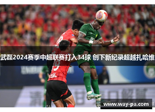 武磊2024赛季中超联赛打入34球 创下新纪录超越扎哈维 武磊2024赛季中超联赛打入34球 创下新纪录超越扎哈维