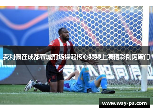 费利佩在成都蓉城前场撑起核心频频上演精彩倒钩破门