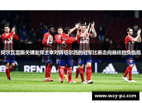 阿尔瓦雷斯关键发挥主宰对阵切尔西的冠军比赛走向最终胜负格局