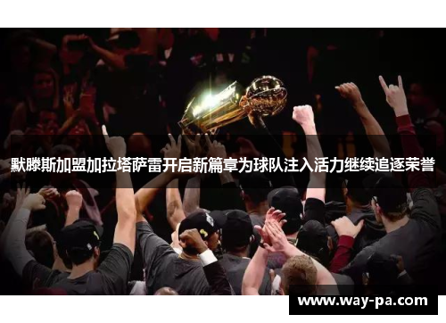 默滕斯加盟加拉塔萨雷开启新篇章为球队注入活力继续追逐荣誉