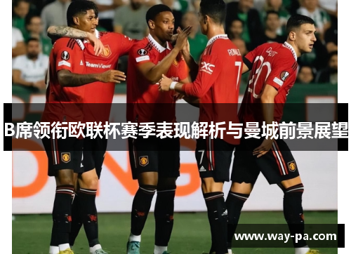 B席领衔欧联杯赛季表现解析与曼城前景展望