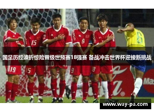 国足历经波折惊险晋级世预赛18强赛 备战冲击世界杯迎接新挑战