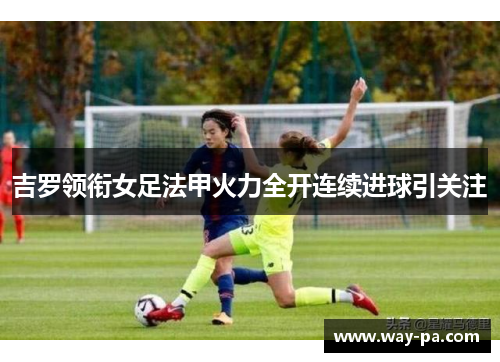 吉罗领衔女足法甲火力全开连续进球引关注