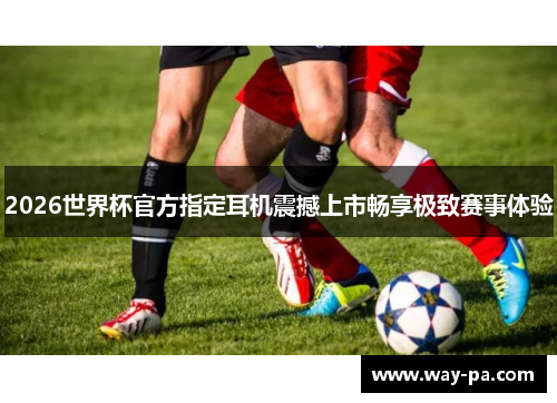 2026世界杯官方指定耳机震撼上市畅享极致赛事体验 2026世界杯官方指定耳机震撼上市畅享极致赛事体验