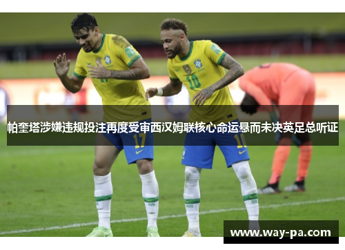 帕奎塔涉嫌违规投注再度受审西汉姆联核心命运悬而未决英足总听证 帕奎塔涉嫌违规投注再度受审西汉姆联核心命运悬而未决英足总听证